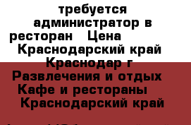 требуется администратор в ресторан › Цена ­ 22 000 - Краснодарский край, Краснодар г. Развлечения и отдых » Кафе и рестораны   . Краснодарский край
